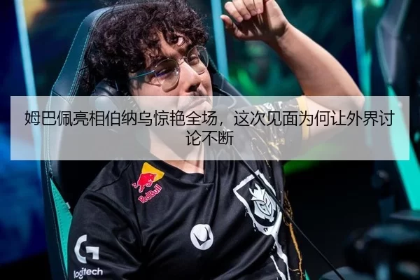 姆巴佩亮相伯纳乌惊艳全场，这次见面为何让外界讨论不断